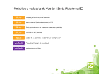 Melhorias e novidades da Versão 1.68 da Plataforma EZ
Integração Marketplace WalmartNovo
Paypal na Etapa 4 do checkoutMelhoria
Meta-rotas e Redirecionamentos 301Novo
Redirecionamento de palavras mais pesquisadasNovo
Inativação de ClientesNovo
Modal “Ir ao Carrinho ou Continuar Comprando”Novo
Melhorias para SEOMelhoria
 