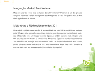 Integração Marketplace Walmart
Mais um canal de venda para os lojistas da EZ Commerce! O Walmart é um dos grandes
varejistas brasileiros a entrar no segmento de Marketplaces, e a EZ não poderia ficar de fora
deste gigante canal de vendas.
Novo
Meta-rotas e Redirecionamentos 301
Uma grande novidade nessa versão, é a possibilidade de criar URL's amigáveis de qualquer
outra URL para criar promoções específicas, inclusive podendo responder outro site pela Meta-
rota (URL) criada, como um blog por exemplo. É possível também criar uma meta-rota para uma
URL de pesquisa com facetas já selecionadas. Além disso é possível criar Redirecionamentos
301 mapeando URL's antigas de outros sistemas com a URL nova correspondente. Isso é ótimo
para o lojista não perder o trabalho de SEO feito anteriormente. Migre para a EZ Commerce e
melhore ainda mais seu posicionamento dos resultados de pesquisa!
 