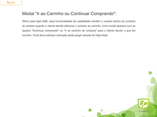 Modal "Ir ao Carrinho ou Continuar Comprando":
Ótimo para lojas B2B, essa funcionalidade de usabilidade mantém o usuário dentro do contexto
do produto quando o cliente decide adicionar o produto ao carrinho. Uma modal aparece com as
opções "Continuar comprando" ou "Ir ao carrinho de compras" para o cliente decidir o que lhe
convém. Você deve solicitar a ativação deste plugin através do Help Desk.
Novo
 