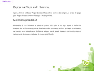 Paypal na Etapa 4 do checkout
Agora, além do botão do Paypal Express Checkout no carrinho de compras, a opção de pagar
pelo Paypal aparece também na etapa 4 de pagamento.
Melhoria
Melhorias para SEO
Novamente a EZ Commerce à frente no quesito SEO para a sua loja. Agora, o nome das
imagens dos produtos na página de detalhes contém o nome do produto, ajudando na indexação
da imagem e no entendimento do Google sobre o que é aquela imagem, melhorando assim o
rankeamento da imagem na busca de imagens do Google.
 