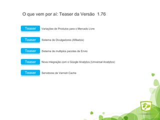 O que vem por aí: Teaser da Versão 1.76 
Variações de Produtos Teaser para o Mercado Livre 
Teaser Sistema de Divulgadores (Afiliados) 
Teaser Sistema de multiplos pacotes de Envio 
Teaser Nova integração com o Google Analytics (Universal Analytics) 
Teaser Servidores de Varnish Cache 
 