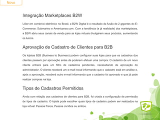 Novo 
Integração Marketplaces B2W 
Líder em comércio eletrônico no Brasil, a B2W Digital é o resultado da fusão de 2 gigantes do E-Commerce: 
Submarino e Americanas.com. Com a tendência (e já realidade) dos marketplaces, 
a B2W abriu seus canais de venda para as lojas virtuais divulgarem seus produtos, aumentando 
os lucros. 
Aprovação de Cadastro de Clientes para B2B 
Os lojistas B2B (Business to Business) podem configurar suas lojas para que os cadastros dos 
clientes passem por aprovação antes de poderem efetuar uma compra. O cadastro de um novo 
cliente entrará para um filtro de cadastros pendentes, necessitando de aprovação do 
administrador. O cliente receberá um e-mail inicial informando que o cadastro está em análise e, 
após a aprovação, receberá outro e-mail informando que o cadastro foi aprovado e que já pode 
realizar compras na loja. 
Tipos de Cadastros Permitidos 
Ainda com relação aos cadastros de clientes para B2B, foi criada a configuração de permissão 
de tipos de cadastro. O lojista pode escolher quais tipos de cadastro podem ser realizados na 
loja virtual: Pessoa Física, Pessoa Jurídica ou ambos. 
 