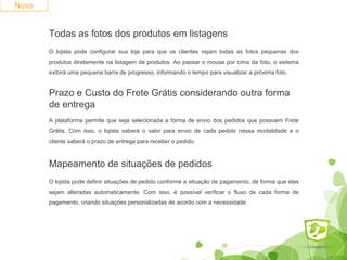Novo 
Todas as fotos dos produtos em listagens 
O lojista pode configurar sua loja para que os clientes vejam todas as fotos pequenas dos 
produtos diretamente na listagem de produtos. Ao passar o mouse por cima da foto, o sistema 
exibirá uma pequena barra de progresso, informando o tempo para visualizar a próxima foto. 
Prazo e Custo do Frete Grátis considerando outra forma 
de entrega 
A plataforma permite que seja selecionada a forma de envio dos pedidos que possuem Frete 
Grátis. Com isso, o lojista saberá o valor para envio de cada pedido nessa modalidade e o 
cliente saberá o prazo de entrega para receber o pedido. 
Mapeamento de situações de pedidos 
O lojista pode definir situações de pedido conforme a situação de pagamento, de forma que elas 
sejam alteradas automaticamente. Com isso, é possível verificar o fluxo de cada forma de 
pagamento, criando situações personalizadas de acordo com a necessidade. 
 