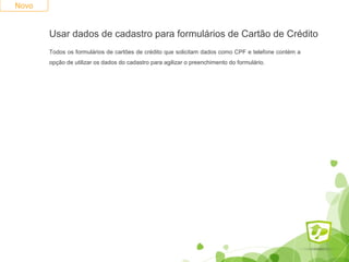 Novo 
Usar dados de cadastro para formulários de Cartão de Crédito 
Todos os formulários de cartões de crédito que solicitam dados como CPF e telefone contém a 
opção de utilizar os dados do cadastro para agilizar o preenchimento do formulário. 
 