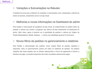 o Variações e Subvariações na Rakuten 
Melhoria 
A plataforma envia para a Rakuten as variações e subvariações como cadastradas, exibindo-as 
dentro do produto, exatamente como é na loja virtual. 
o Melhorias e novas informações na Dashboard do admin 
Para facilitar a mensuração de resultados da loja virtual, foi implementado um gráfico diário de 
pedidos e valores que mostra o progresso dos últimos 30 dias diretamente na Dashboard do 
admin. Além disso, agora é possível ver a quantidade de pedidos e valores por Origem de 
Pedido (Marketplaces, Mobile, Desktop, ...), tendo uma visibilidade geral do E-Commerce. 
o Novos filtros de pedidos no gerenciamento e relatórios 
Para facilitar a administração dos pedidos, foram criados filtros de pedidos captados e 
adquiridos, tanto no gerenciamento quanto em todos os relatórios de pedidos. Os pedidos 
captados são todos aqueles que os clientes selecionaram a forma de pagamento e fizeram a 
tentativa de pagar; os pedidos adquiridos são todos os pedidos efetivamente pagos. 
 