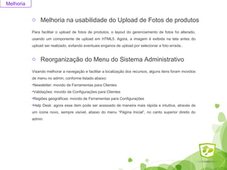 o Melhoria na usabilidade do Upload de Fotos de produtos 
Melhoria 
Para facilitar o upload de fotos de produtos, o layout do gerenciamento de fotos foi alterado, 
usando um componente de upload em HTML5. Agora, a imagem é exibida na tela antes do 
upload ser realizado, evitando eventuais enganos de upload por selecionar a foto errada.. 
o Reorganização do Menu do Sistema Administrativo 
Visando melhorar a navegação e facilitar a localização dos recursos, alguns itens foram movidos 
de menu no admin, conforme listado abaixo: 
•Newsletter: movido de Ferramentas para Clientes 
•Validações: movido de Configurações para Clientes 
•Regiões geográficas: movido de Ferramentas para Configurações 
•Help Desk: agora esse item pode ser acessado de maneira mais rápida e intuitiva, através de 
um ícone novo, sempre visível, abaixo do menu “Página Inicial”, no canto superior direito do 
admin. 
 