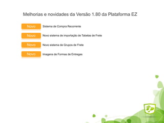 Melhorias e novidades da Versão 1.80 da Plataforma EZ
Sistema de Compra RecorrenteNovo
Novo sistema de importação de Tabelas de FreteNovo
Novo Novo sistema de Grupos de Frete
Novo Imagens de Formas de Entregas
 