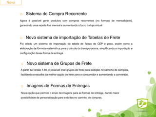 Novo
o Sistema de Compra Recorrente
Agora é possível gerar produtos com compras recorrentes (no formato de mensalidade),
garantindo uma receita fixa mensal e aumentando o lucro da loja virtual.
o Novo sistema de importação de Tabelas de Frete
Foi criado um sistema de importação de tabela de faixas de CEP e peso, assim como a
elaboração de fórmula matemática para o cálculo da transportadora, simplificando a importação e
configuração dessa forma de entrega.
o Novo sistema de Grupos de Frete
A partir da versão 1.80, é possível criar grupos de frete para exibição no carrinho de compras,
facilitando a escolha da melhor opção de frete para o consumidor e aumentando a conversão.
o Imagens de Formas de Entregas
Nova opção que permite o envio de imagens para as formas de entrega, dando maior
possibilidade de personalização para exibi-las no carrinho de compras.
 