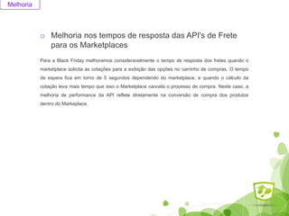 Melhoria
o Melhoria nos tempos de resposta das API's de Frete
para os Marketplaces
Para a Black Friday melhoramos consideravelmente o tempo de resposta dos fretes quando o
marketplace solicita as cotações para a exibição das opções no carrinho de compras. O tempo
de espera fica em torno de 5 segundos dependendo do marketplace, e quando o cálculo da
cotação leva mais tempo que isso o Marketplace cancela o processo de compra. Neste caso, a
melhoria de performance da API reflete diretamente na conversão de compra dos produtos
dentro do Markeplace.
 