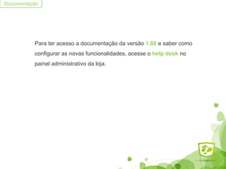 Para ter acesso a documentação da versão 1.88 e saber como
configurar as novas funcionalidades, acesse o help desk no
painel administrativo da loja.
Documentação
 