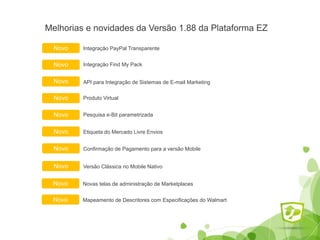 Melhorias e novidades da Versão 1.88 da Plataforma EZ
Integração PayPal TransparenteNovo
Etiqueta do Mercado Livre EnviosNovo
Integração Find My PackNovo
Pesquisa e-Bit parametrizada
Novo API para Integração de Sistemas de E-mail Marketing
Novo
Novo Produto Virtual
Confirmação de Pagamento para a versão MobileNovo
Versão Clássica no Mobile NativoNovo
Novas telas de administração de MarketplacesNovo
Mapeamento de Descritores com Especificações do WalmartNovo
 