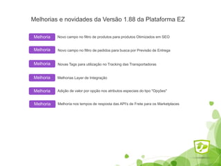 Melhorias e novidades da Versão 1.88 da Plataforma EZ
Novo campo no filtro de produtos para produtos Otimizados em SEOMelhoria
Melhoria
Melhoria
Melhoria
Novo campo no filtro de pedidos para busca por Previsão de Entrega
Melhorias Layer de Integração
Adição de valor por opção nos atributos especiais do tipo "Opções"
Melhoria Melhoria nos tempos de resposta das API's de Frete para os Marketplaces
Melhoria Novas Tags para utilização no Tracking das Transportadoras
 