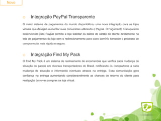 Novo
o Integração PayPal Transparente
O maior sistema de pagamentos do mundo disponibilizou uma nova integração para as lojas
virtuais que desejam aumentar suas conversões utilizando o Paypal. O Pagamento Transparente
desenvolvido pelo Paypal permite a loja solicitar os dados de cartão do cliente diretamente na
tela de pagamentos da loja sem o redirecionamento para outro domínio tornando o processo de
compra muito mais rápido e seguro.
o Integração Find My Pack
O Find My Pack é um sistema de rastreamento de encomendas que verifica cada mudança de
situação do pacote em diversas transportadores do Brasil, notificando os compradores a cada
mudança de situação e informando eventuais atrasos na entrega. Essa comunicação gera
confiança na entrega aumentando consideravelmente as chances de retorno do cliente para
realização de novas compras na loja virtual.
 