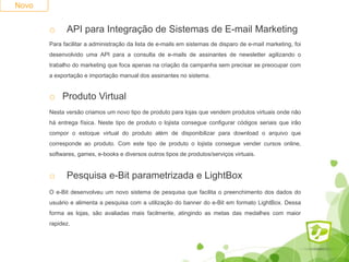 Novo
o API para Integração de Sistemas de E-mail Marketing
Para facilitar a administração da lista de e-mails em sistemas de disparo de e-mail marketing, foi
desenvolvido uma API para a consulta de e-mails de assinantes de newsletter agilizando o
trabalho do marketing que foca apenas na criação da campanha sem precisar se preocupar com
a exportação e importação manual dos assinantes no sistema.
o Produto Virtual
Nesta versão criamos um novo tipo de produto para lojas que vendem produtos virtuais onde não
há entrega física. Neste tipo de produto o lojista consegue configurar códigos seriais que irão
compor o estoque virtual do produto além de disponibilizar para download o arquivo que
corresponde ao produto. Com este tipo de produto o lojista consegue vender cursos online,
softwares, games, e-books e diversos outros tipos de produtos/serviços virtuais.
o Pesquisa e-Bit parametrizada e LightBox
O e-Bit desenvolveu um novo sistema de pesquisa que facilita o preenchimento dos dados do
usuário e alimenta a pesquisa com a utilização do banner do e-Bit em formato LightBox. Dessa
forma as lojas, são avaliadas mais facilmente, atingindo as metas das medalhes com maior
rapidez.
 