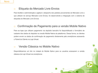 Novo
o Etiqueta do Mercado Livre Envios
Para facilitar a administração e agilizar o despacho dos pedidos provenientes do Mercado Livre e
que utilizam do serviço Mercado Livre Envios, foi desenvolvido a integração com o sistema de
etiquetas do Mercado Livre Envios.
o Confirmação de Pagamento para a versão Mobile Nativo
Para as lojas que utilizam pagamento via depósito bancário foi disponibilizado o formulário de
cadastro dos dados do depósito na versão Mobile Nativa da plataforma. Dessa forma, os clientes
podem enviar os dados de confirmação de pagamento diretamente pelo smartphone acessando
o Painel do Cliente na Loja Virtual.
o Versão Clássica no Mobile Nativo
Disponibilizamos um link no rodapé do Mobile Nativo para os usuários acessarem a versão
clássica da Loja Virtual via smartphone.
 