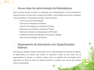 Novo
o Novas telas de administração de Marketplaces
Com o aumento do fluxo de dados na integrações com os Marketplaces, se tornou necessário o
desenvolvimento de novas telas e funções para facilitar a administração dos produtos integrados
e fluxo de pedidos. As novas telas e funções criadas compõem:
o Tela de Logs gerais de Integração
o Tela de fila de integração de Produtos
o Tela de fila de integração de Situação de Pedidos
o Botão para sincronização de situação de Pedidos
o Botão para validação de catálogos para a B2W Digital
o Exibição de situação de integração de Produtos do cátalogo
o Filtro por EAN na listagem de Produtos
o Mapeamento de Descritores com Especificações
Walmart
Para lojas que desejam integrar os descritores com as especificações dos produtos do Walmart,
foi desenvolvido um sistema para mapear os descritores criados na loja virtual com as
especificações do produto no Walmart. Dessa forma as exibições das informações ficam
disponíveis nos filtros de busca do Walmart tornando os produtos mais visíveis aos usuários
dentro do Marketplace.
 