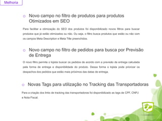 Melhoria
o Novo campo no filtro de produtos para produtos
Otimizados em SEO
Para facilitar a otimização do SEO dos produtos foi disponibilizado novos filtros para buscar
produtos que já estão otimizados ou não. Ou seja, o filtro busca produtos que estão ou não com
os campos Meta Description e Meta Title preenchidos.
o Novo campo no filtro de pedidos para busca por Previsão
de Entrega
O novo filtro permite o lojista buscar os pedidos de acordo com a previsão de entrega calculada
pela forma de entrega e disponibilidade do produto. Dessa forma o lojista pode priorizar os
despachos dos pedidos que estão mais próximos das datas de entrega.
o Novas Tags para utilização no Tracking das Transportadoras
Para a criação dos links de tracking das transportadoras foi disponibilizado as tags de CPF, CNPJ
e Nota Fiscal.
 