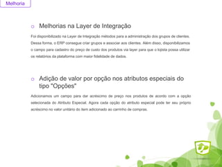 Melhoria
o Melhorias na Layer de Integração
Foi disponibilizado na Layer de Integração métodos para a administração dos grupos de clientes.
Dessa forma, o ERP consegue criar grupos e associar aos clientes. Além disso, disponibilizamos
o campo para cadastro do preço de custo dos produtos via layer para que o lojista possa utilizar
os relatórios da plataforma com maior fidelidade de dados.
o Adição de valor por opção nos atributos especiais do
tipo "Opções"
Adicionamos um campo para dar acréscimo de preço nos produtos de acordo com a opção
selecionada do Atributo Especial. Agora cada opção do atributo especial pode ter seu próprio
acréscimo no valor unitário do item adicionado ao carrinho de compras.
 