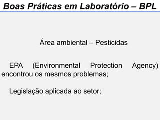 Área ambiental – Pesticidas
EPA (Environmental Protection Agency)
encontrou os mesmos problemas;
Legislação aplicada ao setor;
Boas Práticas em Laboratório – BPL
 