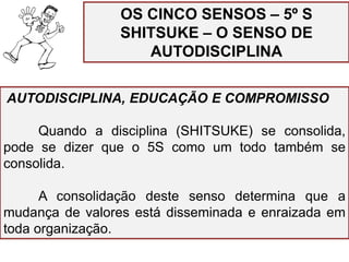 AUTODISCIPLINA, EDUCAÇÃO E COMPROMISSO
Quando a disciplina (SHITSUKE) se consolida,
pode se dizer que o 5S como um todo também se
consolida.
A consolidação deste senso determina que a
mudança de valores está disseminada e enraizada em
toda organização.
OS CINCO SENSOS – 5º S
SHITSUKE – O SENSO DE
AUTODISCIPLINA
 