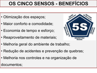• Otimização dos espaços;
• Maior conforto e comodidade;
• Economia de tempo e esforço;
• Reaproveitamento de materiais;
• Melhoria geral do ambiente de trabalho;
• Redução de acidentes e prevenção de quebras;
• Melhoria nos controles e na organização de
documentos;
OS CINCO SENSOS - BENEFÍCIOS
 