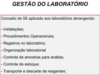 GESTÃO DO LABORATÓRIO
Conceito de 5S aplicado aos laboratórios abrangendo:
- Instalações;
- Procedimentos Operacionais;
- Registros no laboratório;
- Organização laboratorial
- Controle de amostras para análise;
- Controle de estoque;
- Transporte e descarte de reagentes;
 