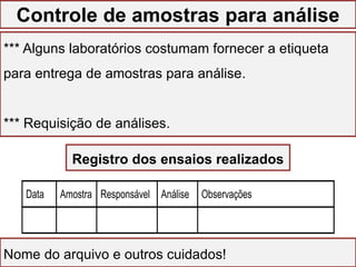 GESTÃO DO LABORATÓRIO
*** Alguns laboratórios costumam fornecer a etiqueta
para entrega de amostras para análise.
*** Requisição de análises.
Nome do arquivo e outros cuidados!
Data Amostra Responsável Análise Observações
Registro dos ensaios realizados
Controle de amostras para análise
 