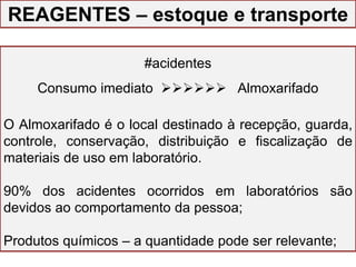 GESTÃO DO LABORATÓRIO
#acidentes
Consumo imediato  Almoxarifado
O Almoxarifado é o local destinado à recepção, guarda,
controle, conservação, distribuição e fiscalização de
materiais de uso em laboratório.
90% dos acidentes ocorridos em laboratórios são
devidos ao comportamento da pessoa;
Produtos químicos – a quantidade pode ser relevante;
REAGENTES – estoque e transporte
 