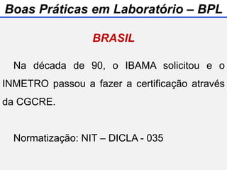 Na década de 90, o IBAMA solicitou e o
INMETRO passou a fazer a certificação através
da CGCRE.
Normatização: NIT – DICLA - 035
BRASIL
Boas Práticas em Laboratório – BPL
 