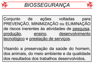 Conjunto de ações voltadas para
PREVENÇÃO, MINIMIZAÇÃO ou ELIMINAÇÃO
de riscos inerentes às atividades de pesquisa,
produção, ensino, desenvolvimento
tecnológico e prestação de serviços.
Visando a preservação da saúde do homem,
dos animais, do meio ambiente e da qualidade
dos resultados dos trabalhos desenvolvidos.
BIOSSEGURANÇA
 