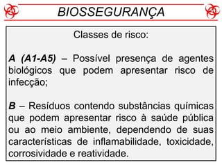 Classes de risco:
A (A1-A5) – Possível presença de agentes
biológicos que podem apresentar risco de
infecção;
B – Resíduos contendo substâncias químicas
que podem apresentar risco à saúde pública
ou ao meio ambiente, dependendo de suas
características de inflamabilidade, toxicidade,
corrosividade e reatividade.
BIOSSEGURANÇA
 