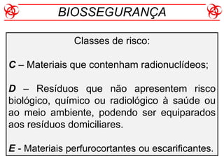 Classes de risco:
C – Materiais que contenham radionuclídeos;
D – Resíduos que não apresentem risco
biológico, químico ou radiológico à saúde ou
ao meio ambiente, podendo ser equiparados
aos resíduos domiciliares.
E - Materiais perfurocortantes ou escarificantes.
BIOSSEGURANÇA
 