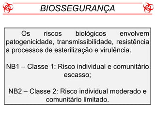 Os riscos biológicos envolvem
patogenicidade, transmissibilidade, resistência
a processos de esterilização e virulência.
NB1 – Classe 1: Risco individual e comunitário
escasso;
NB2 – Classe 2: Risco individual moderado e
comunitário limitado.
BIOSSEGURANÇA
 