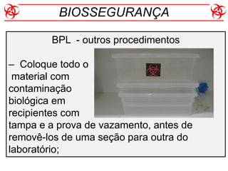 BIOSSEGURANÇA
BPL - outros procedimentos
– Coloque todo o
material com
contaminação
biológica em
recipientes com
tampa e a prova de vazamento, antes de
removê-los de uma seção para outra do
laboratório;
 