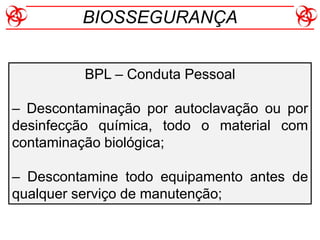 BPL – Conduta Pessoal
– Descontaminação por autoclavação ou por
desinfecção química, todo o material com
contaminação biológica;
– Descontamine todo equipamento antes de
qualquer serviço de manutenção;
BIOSSEGURANÇA
 