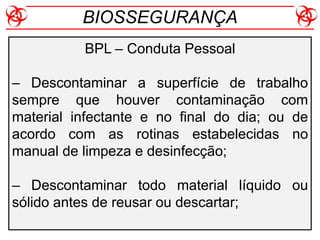 BPL – Conduta Pessoal
– Descontaminar a superfície de trabalho
sempre que houver contaminação com
material infectante e no final do dia; ou de
acordo com as rotinas estabelecidas no
manual de limpeza e desinfecção;
– Descontaminar todo material líquido ou
sólido antes de reusar ou descartar;
BIOSSEGURANÇA
 