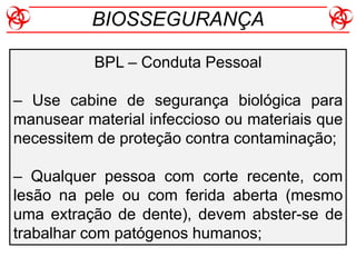 BPL – Conduta Pessoal
– Use cabine de segurança biológica para
manusear material infeccioso ou materiais que
necessitem de proteção contra contaminação;
– Qualquer pessoa com corte recente, com
lesão na pele ou com ferida aberta (mesmo
uma extração de dente), devem abster-se de
trabalhar com patógenos humanos;
BIOSSEGURANÇA
 