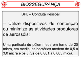BPL – Conduta Pessoal
– Utilize dispositivos de contenção
ou minimize as atividades produtoras
de aerossóis;
Uma partícula de pólen mede em torno de 20
micra, em média, as bactérias medem de 0,5 a
3,0 micra e os vírus de 0,001 a 0,005 micra.
BIOSSEGURANÇA
 
