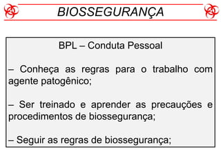 BPL – Conduta Pessoal
– Conheça as regras para o trabalho com
agente patogênico;
– Ser treinado e aprender as precauções e
procedimentos de biossegurança;
– Seguir as regras de biossegurança;
BIOSSEGURANÇA
 