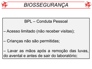 BPL – Conduta Pessoal
– Acesso limitado (não receber visitas);
– Crianças não são permitidas;
– Lavar as mãos após a remoção das luvas,
do avental e antes de sair do laboratório;
BIOSSEGURANÇA
 