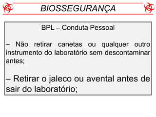 BPL – Conduta Pessoal
– Não retirar canetas ou qualquer outro
instrumento do laboratório sem descontaminar
antes;
– Retirar o jaleco ou avental antes de
sair do laboratório;
BIOSSEGURANÇA
 