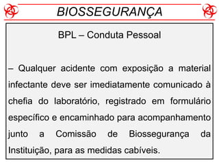 BPL – Conduta Pessoal
– Qualquer acidente com exposição a material
infectante deve ser imediatamente comunicado à
chefia do laboratório, registrado em formulário
específico e encaminhado para acompanhamento
junto a Comissão de Biossegurança da
Instituição, para as medidas cabíveis.
BIOSSEGURANÇA
 