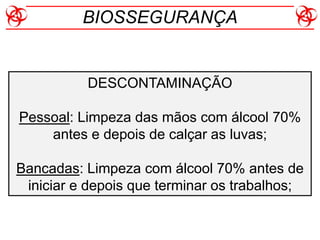 DESCONTAMINAÇÃO
Pessoal: Limpeza das mãos com álcool 70%
antes e depois de calçar as luvas;
Bancadas: Limpeza com álcool 70% antes de
iniciar e depois que terminar os trabalhos;
BIOSSEGURANÇA
 
