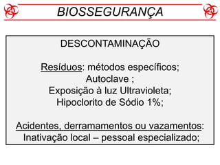 DESCONTAMINAÇÃO
Resíduos: métodos específicos;
Autoclave ;
Exposição à luz Ultravioleta;
Hipoclorito de Sódio 1%;
Acidentes, derramamentos ou vazamentos:
Inativação local – pessoal especializado;
BIOSSEGURANÇA
 