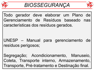 Todo gerador deve elaborar um Plano de
Gerenciamento de Resíduos baseado nas
características dos resíduos gerados.
UNESP – Manual para gerenciamento de
resíduos perigosos;
Segregação; Acondicionamento, Manuseio,
Coleta, Transporte interno, Armazenamento,
Transporte, Pré-tratamento e Destinação final.
BIOSSEGURANÇA
 