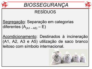 RESÍDUOS
Segregação: Separação em categorias
diferentes (A(A1 – A5) – E)
Acondicionamento: Destinados à incineração
(A1, A2, A3 e A5) utilização de saco branco
leitoso com símbolo internacional.
BIOSSEGURANÇA
 