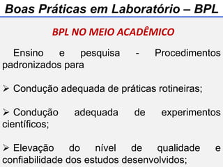 Ensino e pesquisa - Procedimentos
padronizados para
 Condução adequada de práticas rotineiras;
 Condução adequada de experimentos
científicos;
 Elevação do nível de qualidade e
confiabilidade dos estudos desenvolvidos;
BPL NO MEIO ACADÊMICO
Boas Práticas em Laboratório – BPL
 