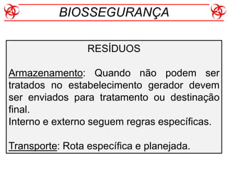 RESÍDUOS
Armazenamento: Quando não podem ser
tratados no estabelecimento gerador devem
ser enviados para tratamento ou destinação
final.
Interno e externo seguem regras específicas.
Transporte: Rota específica e planejada.
BIOSSEGURANÇA
 