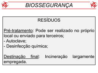 RESÍDUOS
Pré-tratamento: Pode ser realizado no próprio
local ou enviado para terceiros;
- Autoclave;
- Desinfecção química;
Destinação final: Incineração largamente
empregada.
BIOSSEGURANÇA
 