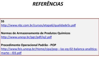 5S
http://www.nbz.com.br/cursos/etapa6/qualidade5s.pdf
Normas de Armazenamento de Produtos Químicos
http://www.unesp.br/pgr/pdf/iq2.pdf
Procedimento Operacional Padrão - POP
http://www.feis.unesp.br/Home/cipa/pop---las-eq-02-balanca-analitica-
marte---l03.pdf
REFERÊNCIAS
 